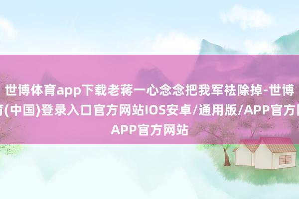 世博体育app下载老蒋一心念念把我军袪除掉-世博体育(中国)登录入口官方网站IOS安卓/通用版/APP官方网站
