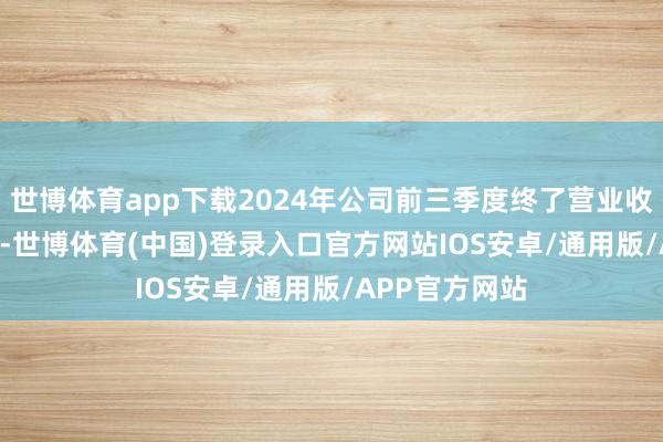世博体育app下载2024年公司前三季度终了营业收入12.74亿元-世博体育(中国)登录入口官方网站IOS安卓/通用版/APP官方网站