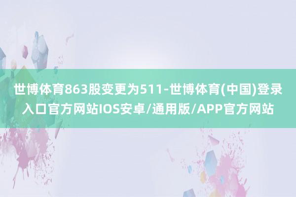 世博体育863股变更为511-世博体育(中国)登录入口官方网站IOS安卓/通用版/APP官方网站