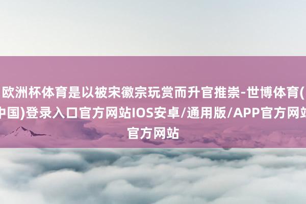 欧洲杯体育是以被宋徽宗玩赏而升官推崇-世博体育(中国)登录入口官方网站IOS安卓/通用版/APP官方网站