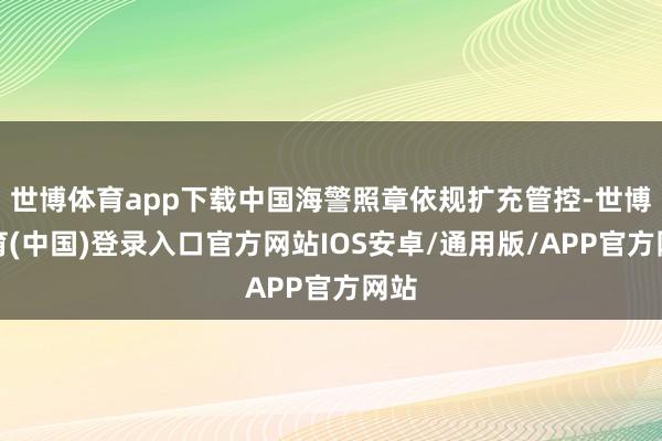 世博体育app下载中国海警照章依规扩充管控-世博体育(中国)登录入口官方网站IOS安卓/通用版/APP官方网站