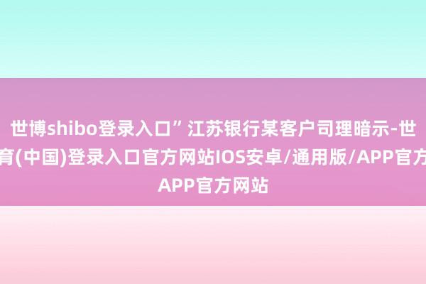 世博shibo登录入口”江苏银行某客户司理暗示-世博体育(中国)登录入口官方网站IOS安卓/通用版/APP官方网站