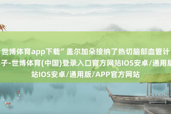 世博体育app下载”盖尔加朵接纳了热切脑部血管计帐手术和分娩儿子-世博体育(中国)登录入口官方网站IOS安卓/通用版/APP官方网站