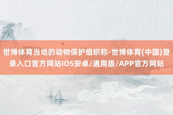 世博体育当地的动物保护组织称-世博体育(中国)登录入口官方网站IOS安卓/通用版/APP官方网站