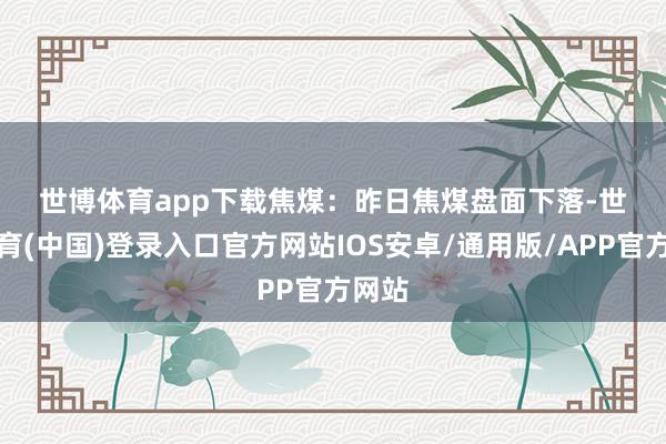 世博体育app下载　　焦煤：　　昨日焦煤盘面下落-世博体育(中国)登录入口官方网站IOS安卓/通用版/APP官方网站