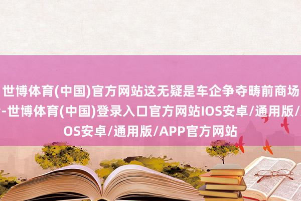 世博体育(中国)官方网站这无疑是车企争夺畴前商场份额的新机会-世博体育(中国)登录入口官方网站IOS安卓/通用版/APP官方网站