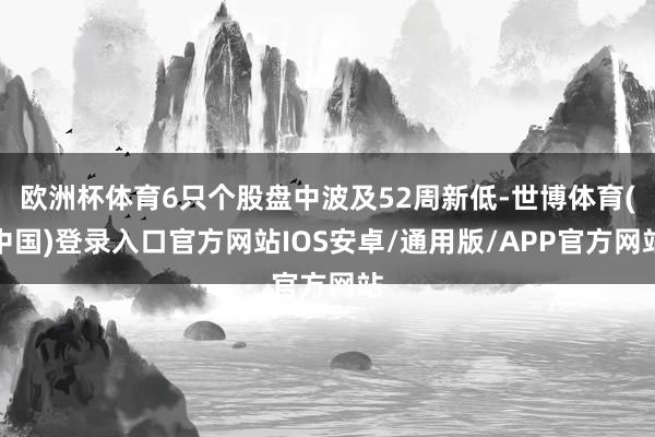 欧洲杯体育6只个股盘中波及52周新低-世博体育(中国)登录入口官方网站IOS安卓/通用版/APP官方网站