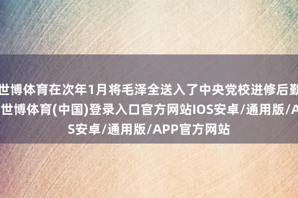 世博体育在次年1月将毛泽全送入了中央党校进修后勤方面的专科-世博体育(中国)登录入口官方网站IOS安卓/通用版/APP官方网站