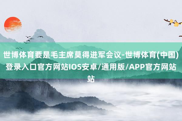 世博体育要是毛主席莫得进军会议-世博体育(中国)登录入口官方网站IOS安卓/通用版/APP官方网站