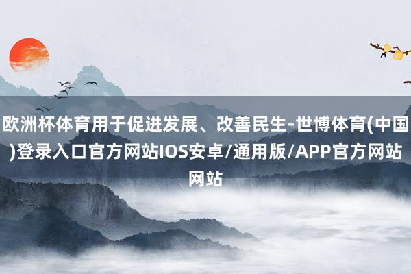 欧洲杯体育用于促进发展、改善民生-世博体育(中国)登录入口官方网站IOS安卓/通用版/APP官方网站