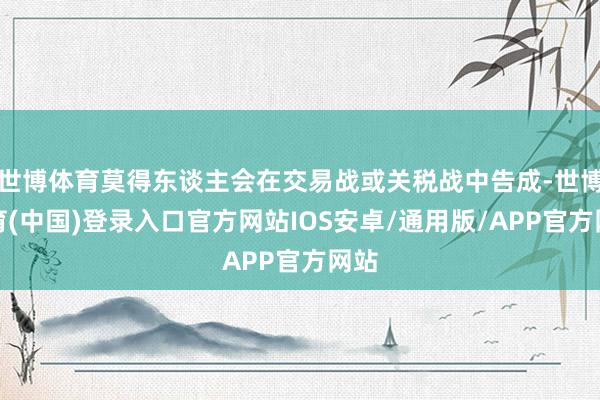 世博体育莫得东谈主会在交易战或关税战中告成-世博体育(中国)登录入口官方网站IOS安卓/通用版/APP官方网站
