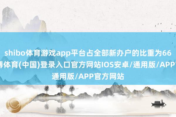 shibo体育游戏app平台占全部新办户的比重为66.2%-世博体育(中国)登录入口官方网站IOS安卓/通用版/APP官方网站