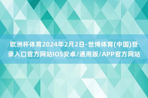 欧洲杯体育　　2024年2月2日-世博体育(中国)登录入口官方网站IOS安卓/通用版/APP官方网站