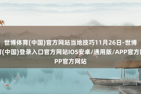 世博体育(中国)官方网站当地技巧11月26日-世博体育(中国)登录入口官方网站IOS安卓/通用版/APP官方网站
