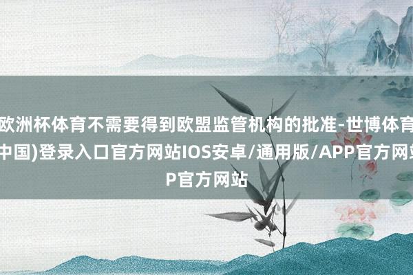 欧洲杯体育不需要得到欧盟监管机构的批准-世博体育(中国)登录入口官方网站IOS安卓/通用版/APP官方网站
