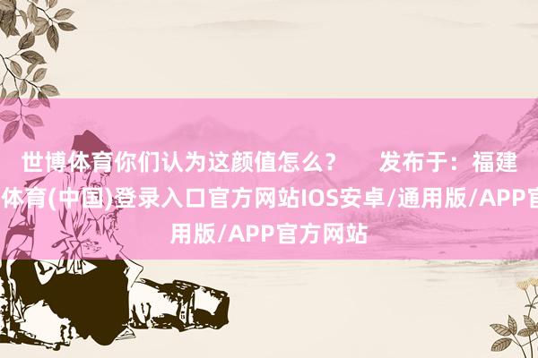 世博体育你们认为这颜值怎么？     发布于：福建省-世博体育(中国)登录入口官方网站IOS安卓/通用版/APP官方网站