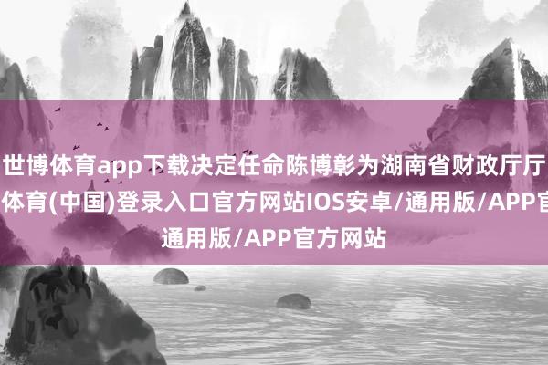 世博体育app下载决定任命陈博彰为湖南省财政厅厅长-世博体育(中国)登录入口官方网站IOS安卓/通用版/APP官方网站