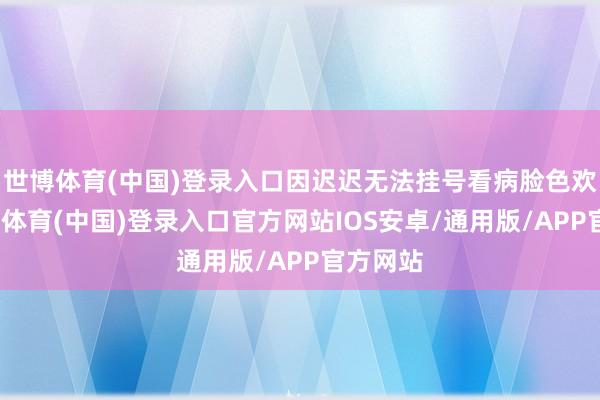 世博体育(中国)登录入口因迟迟无法挂号看病脸色欢喜-世博体育(中国)登录入口官方网站IOS安卓/通用版/APP官方网站