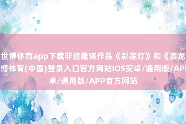 世博体育app下载非遗雕琢作品《彩莲灯》和《赛龙夺锦》-世博体育(中国)登录入口官方网站IOS安卓/通用版/APP官方网站