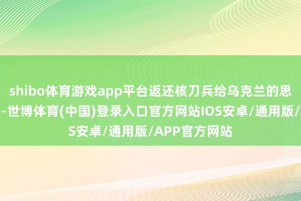 shibo体育游戏app平台返还核刀兵给乌克兰的思法并未被接头-世博体育(中国)登录入口官方网站IOS安卓/通用版/APP官方网站