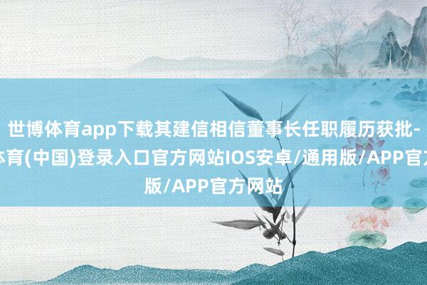 世博体育app下载其建信相信董事长任职履历获批-世博体育(中国)登录入口官方网站IOS安卓/通用版/APP官方网站