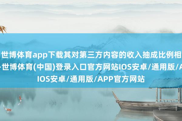 世博体育app下载其对第三方内容的收入抽成比例相似高达 70%-世博体育(中国)登录入口官方网站IOS安卓/通用版/APP官方网站