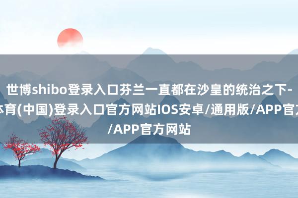 世博shibo登录入口芬兰一直都在沙皇的统治之下-世博体育(中国)登录入口官方网站IOS安卓/通用版/APP官方网站