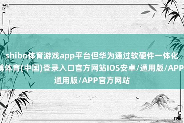 shibo体育游戏app平台但华为通过软硬件一体化优化-世博体育(中国)登录入口官方网站IOS安卓/通用版/APP官方网站
