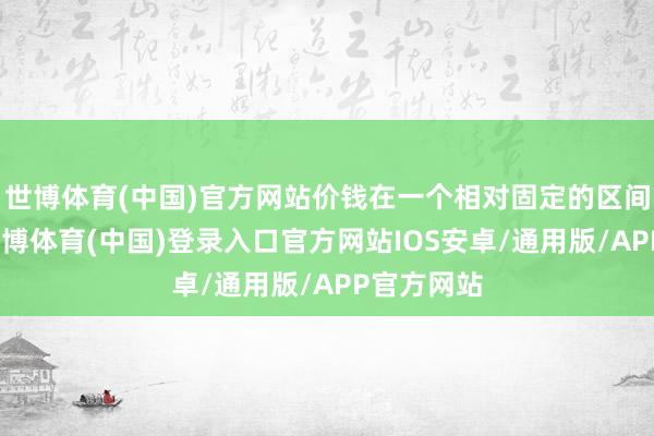 世博体育(中国)官方网站价钱在一个相对固定的区间内波动-世博体育(中国)登录入口官方网站IOS安卓/通用版/APP官方网站