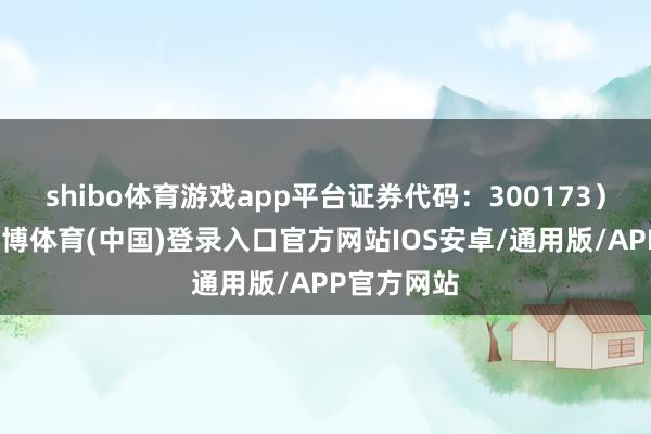 shibo体育游戏app平台证券代码：300173）公告称-世博体育(中国)登录入口官方网站IOS安卓/通用版/APP官方网站