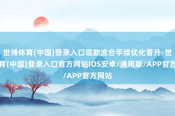 世博体育(中国)登录入口现款流合手续优化晋升-世博体育(中国)登录入口官方网站IOS安卓/通用版/APP官方网站