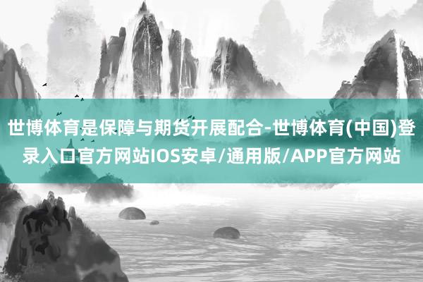 世博体育是保障与期货开展配合-世博体育(中国)登录入口官方网站IOS安卓/通用版/APP官方网站