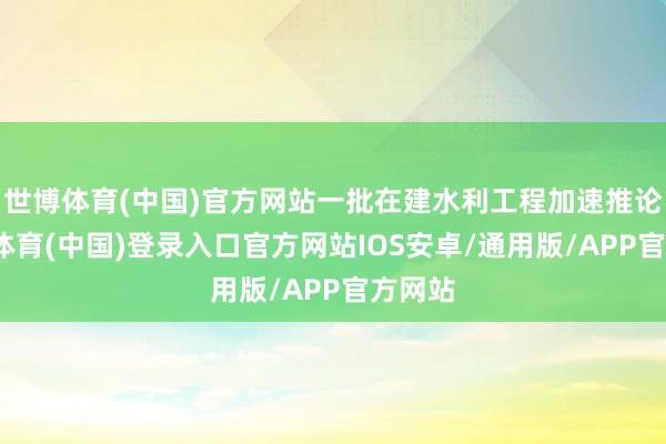 世博体育(中国)官方网站一批在建水利工程加速推论-世博体育(中国)登录入口官方网站IOS安卓/通用版/APP官方网站