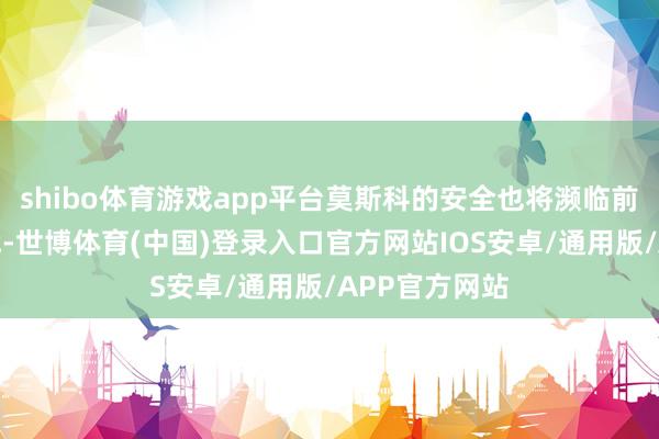 shibo体育游戏app平台莫斯科的安全也将濒临前所未有的挑战-世博体育(中国)登录入口官方网站IOS安卓/通用版/APP官方网站