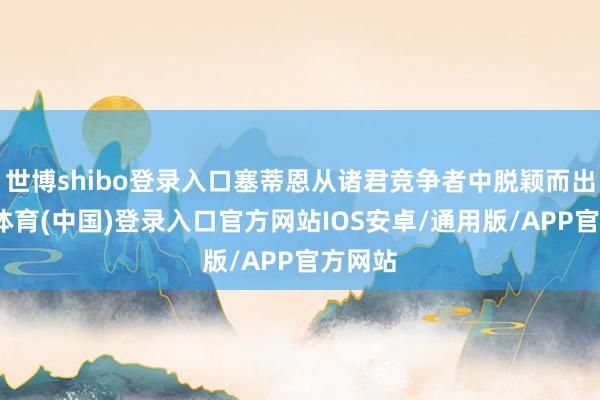 世博shibo登录入口塞蒂恩从诸君竞争者中脱颖而出-世博体育(中国)登录入口官方网站IOS安卓/通用版/APP官方网站
