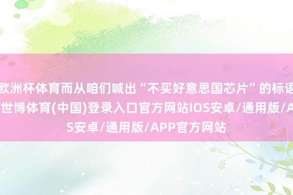 欧洲杯体育而从咱们喊出“不买好意思国芯片”的标语这一刻运行-世博体育(中国)登录入口官方网站IOS安卓/通用版/APP官方网站