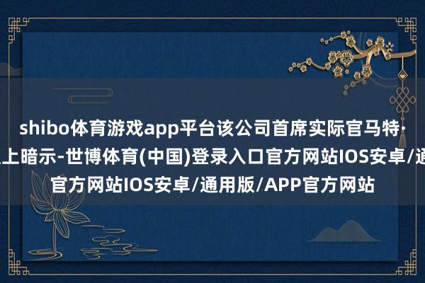 shibo体育游戏app平台该公司首席实际官马特·贝尔在财报电话会议上暗示-世博体育(中国)登录入口官方网站IOS安卓/通用版/APP官方网站