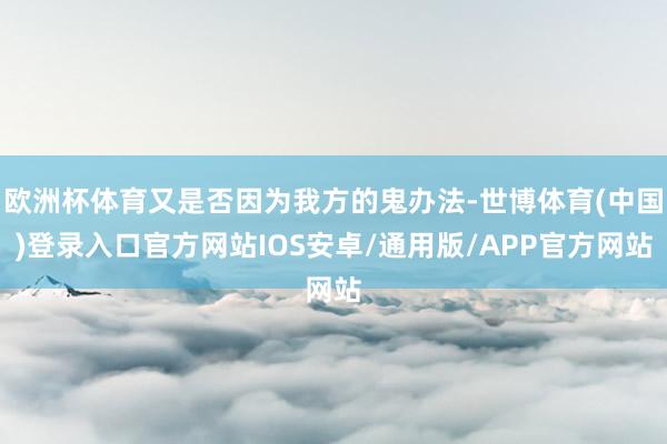 欧洲杯体育又是否因为我方的鬼办法-世博体育(中国)登录入口官方网站IOS安卓/通用版/APP官方网站