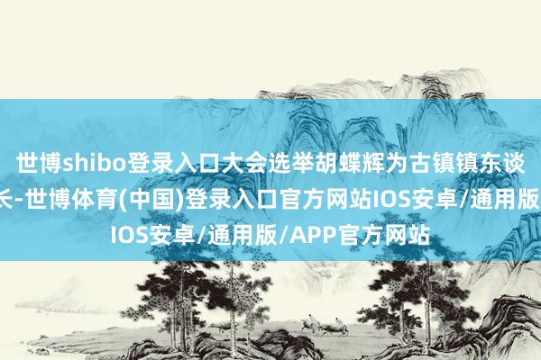 世博shibo登录入口大会选举胡蝶辉为古镇镇东谈主民政府副镇长-世博体育(中国)登录入口官方网站IOS安卓/通用版/APP官方网站