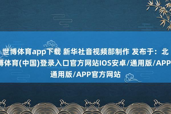 世博体育app下载 新华社音视频部制作 发布于：北京市-世博体育(中国)登录入口官方网站IOS安卓/通用版/APP官方网站