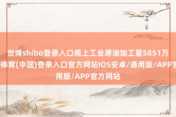 世博shibo登录入口规上工业原油加工量5851万吨-世博体育(中国)登录入口官方网站IOS安卓/通用版/APP官方网站