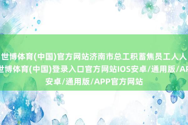 世博体育(中国)官方网站济南市总工积蓄焦员工人人急难愁盼-世博体育(中国)登录入口官方网站IOS安卓/通用版/APP官方网站
