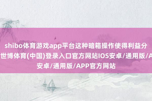 shibo体育游戏app平台这种暗箱操作使得利益分拨严重失衡-世博体育(中国)登录入口官方网站IOS安卓/通用版/APP官方网站