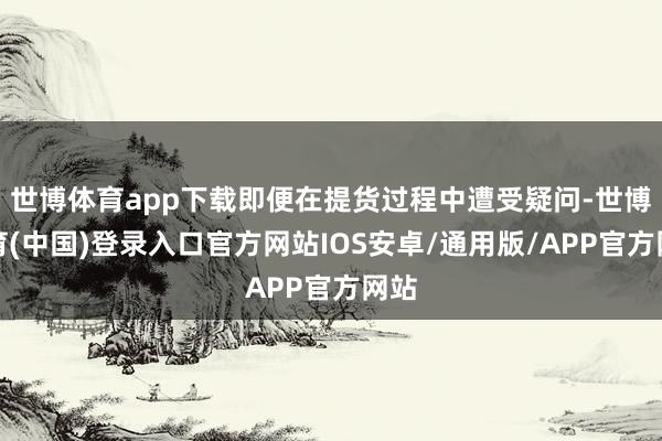 世博体育app下载即便在提货过程中遭受疑问-世博体育(中国)登录入口官方网站IOS安卓/通用版/APP官方网站