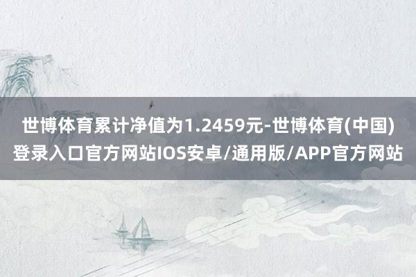 世博体育累计净值为1.2459元-世博体育(中国)登录入口官方网站IOS安卓/通用版/APP官方网站