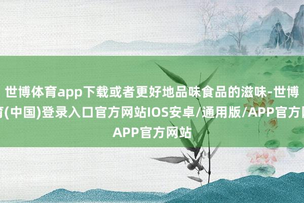 世博体育app下载或者更好地品味食品的滋味-世博体育(中国)登录入口官方网站IOS安卓/通用版/APP官方网站