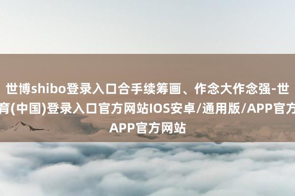 世博shibo登录入口合手续筹画、作念大作念强-世博体育(中国)登录入口官方网站IOS安卓/通用版/APP官方网站