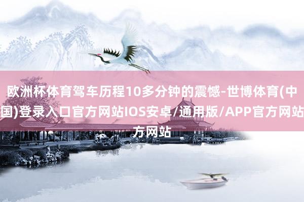 欧洲杯体育驾车历程10多分钟的震憾-世博体育(中国)登录入口官方网站IOS安卓/通用版/APP官方网站