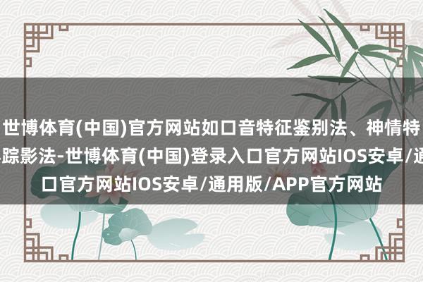 世博体育(中国)官方网站如口音特征鉴别法、神情特征鉴别法、环境地舆踪影法-世博体育(中国)登录入口官方网站IOS安卓/通用版/APP官方网站