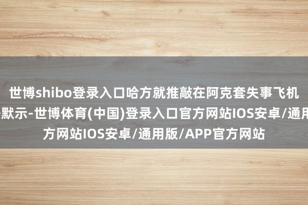 世博shibo登录入口哈方就推敲在阿克套失事飞机曾遭到膺惩的说法默示-世博体育(中国)登录入口官方网站IOS安卓/通用版/APP官方网站